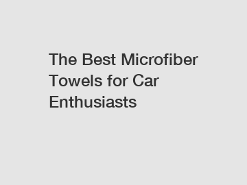The Best Microfiber Towels for Car Enthusiasts