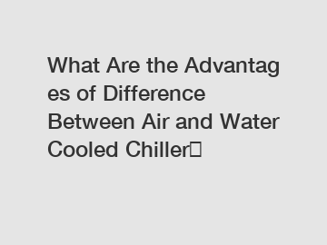 What&nbsp;Are&nbsp;the&nbsp;Advantages&nbsp;of Difference Between Air and Water Cooled Chiller？