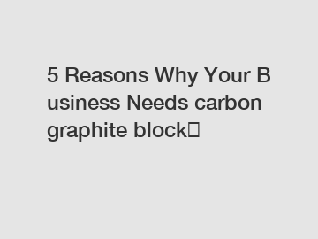 5 Reasons Why Your Business Needs carbon graphite block？