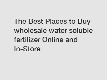 The Best Places to Buy wholesale water soluble fertilizer Online and In-Store