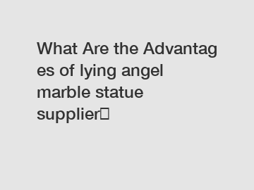 What&nbsp;Are&nbsp;the&nbsp;Advantages&nbsp;of lying angel marble statue supplier？