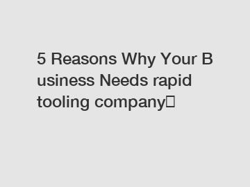 5&nbsp;Reasons&nbsp;Why&nbsp;Your&nbsp;Business&nbsp;Needs&nbsp;rapid tooling company？