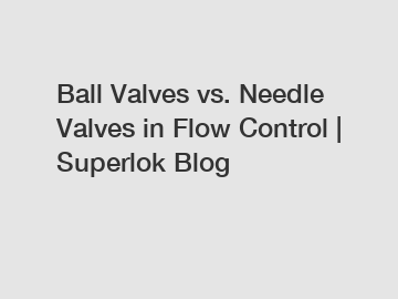 Ball Valves vs. Needle Valves in Flow Control | Superlok Blog