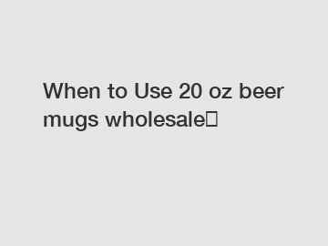 When to Use 20 oz beer mugs wholesale？