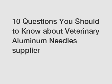 10 Questions You Should to Know about Veterinary Aluminum Needles supplier