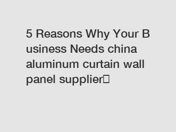 5 Reasons Why Your Business Needs china aluminum curtain wall panel supplier？