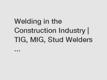 Welding in the Construction Industry | TIG, MIG, Stud Welders ...