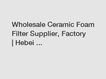 Wholesale Ceramic Foam Filter Supplier, Factory | Hebei ...