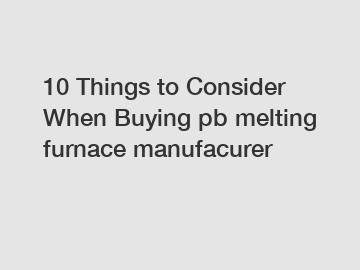 10 Things to Consider When Buying pb melting furnace manufacurer