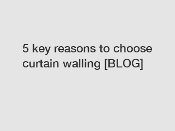 5 key reasons to choose curtain walling [BLOG]