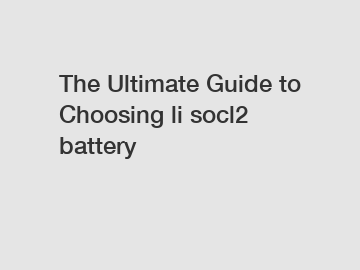 The Ultimate Guide to Choosing li socl2 battery