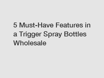 5 Must-Have Features in a Trigger Spray Bottles Wholesale