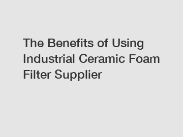 The Benefits of Using Industrial Ceramic Foam Filter Supplier