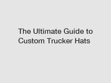 The Ultimate Guide to Custom Trucker Hats