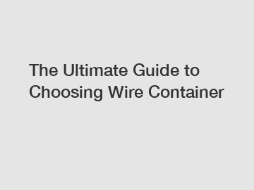 The Ultimate Guide to Choosing Wire Container