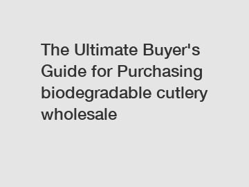The&nbsp;Ultimate&nbsp;Buyer's&nbsp;Guide&nbsp;for&nbsp;Purchasing&nbsp;biodegradable cutlery wholesale