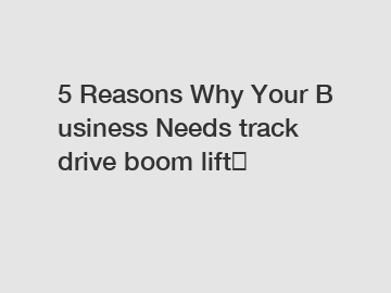 5&nbsp;Reasons&nbsp;Why&nbsp;Your&nbsp;Business&nbsp;Needs&nbsp;track drive boom lift？