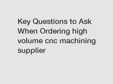 Key Questions to Ask When Ordering high volume cnc machining supplier