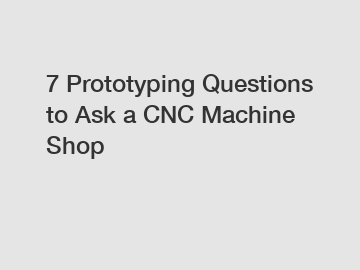 7 Prototyping Questions to Ask a CNC Machine Shop
