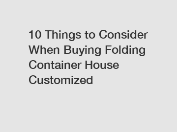 10 Things to Consider When Buying Folding Container House Customized