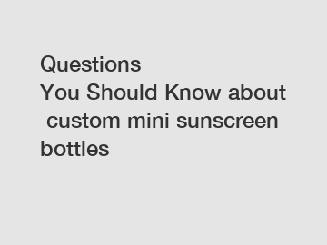 Questions You&nbsp;Should&nbsp;Know&nbsp;about&nbsp;custom mini sunscreen bottles