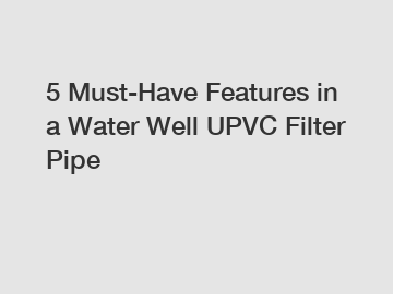 5 Must-Have Features in a Water Well UPVC Filter Pipe