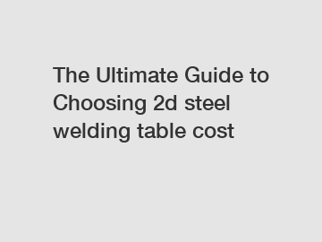 The Ultimate Guide to Choosing 2d steel welding table cost