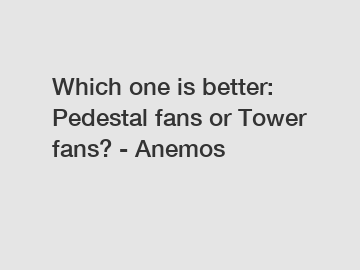 Which one is better: Pedestal fans or Tower fans? - Anemos