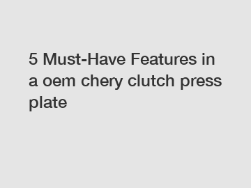 5 Must-Have Features in a oem chery clutch press plate