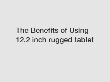 The Benefits of Using 12.2 inch rugged tablet