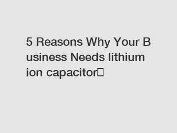 5 Reasons Why Your Business Needs lithium ion capacitor？