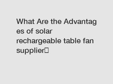 What Are the Advantages of solar rechargeable table fan supplier？