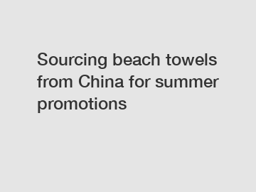 Sourcing beach towels from China for summer promotions