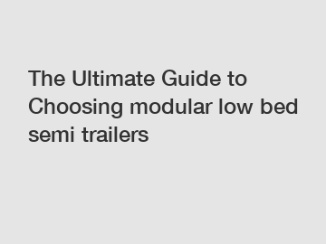 The Ultimate Guide to Choosing modular low bed semi trailers The Ultimate Guide to Choosing modular low bed semi trailers