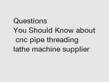 Questions You&nbsp;Should&nbsp;Know&nbsp;about&nbsp;cnc pipe threading lathe machine supplier
