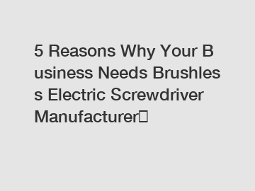 5 Reasons Why Your Business Needs Brushless Electric Screwdriver Manufacturer？