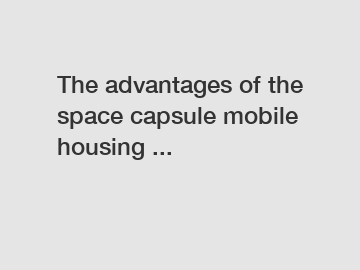 The advantages of the space capsule mobile housing ...