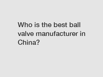 Who is the best ball valve manufacturer in China?