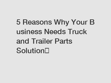 5 Reasons Why Your Business Needs Truck and Trailer Parts Solution？