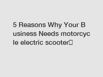 5 Reasons Why Your Business Needs motorcycle electric scooter？