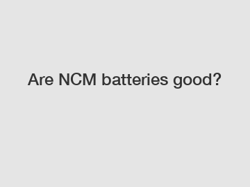 Are NCM batteries good?