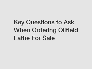 Key Questions to Ask When Ordering Oilfield Lathe For Sale