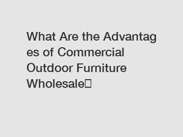 What Are the Advantages of Commercial Outdoor Furniture Wholesale？