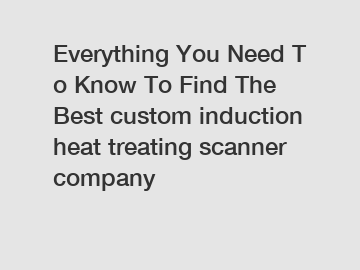 Everything&nbsp;You&nbsp;Need&nbsp;To&nbsp;Know&nbsp;To&nbsp;Find&nbsp;The&nbsp;Best&nbsp;custom induction heat treating scanner company