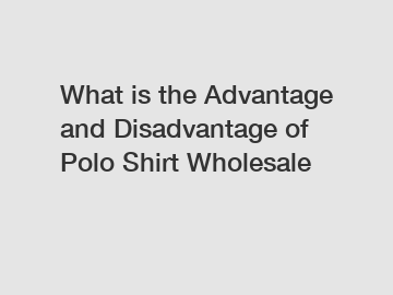 What is the Advantage and Disadvantage of  Polo Shirt Wholesale