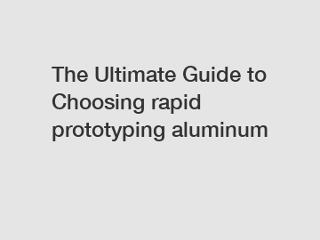 The Ultimate Guide to Choosing rapid prototyping aluminum