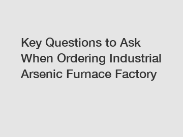 Key Questions to Ask When Ordering Industrial Arsenic Furnace Factory