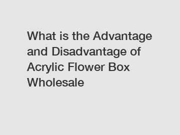 What is the Advantage and Disadvantage of  Acrylic Flower Box Wholesale