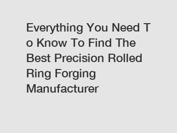 Everything You Need To Know To Find The Best Precision Rolled Ring Forging Manufacturer