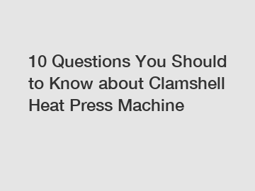 10 Questions You Should to Know about Clamshell Heat Press Machine